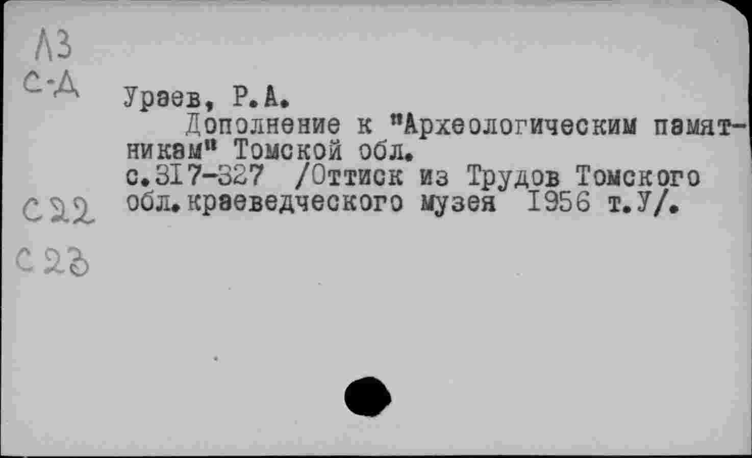 ﻿~ 4 Ураев, Р. А.
Дополнение к "Археологическим памятникам“ Томской обл.
с.317-327 /Оттиск из Трудов Томского
■* • обл.краеведческого музея 1956 т.У/.
С 2.3)